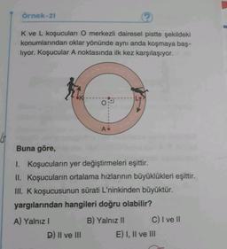 Örnek-21
K ve L koşucuları O merkezli dairesel pistte şekildeki
konumlarından oklar yönünde aynı anda koşmaya baş-
liyor. Koşucular A noktasında ilk kez karşılaşıyor.
A.
Buna göre,
1. Koşucuların yer değiştirmeleri eşittir.
II. Koşucuların ortalama hızlarının büyüklükleri eşittir.
III. K koşucusunun sürati L'ninkinden büyüktür.
yargılarından hangileri doğru olabilir?
A) Yalnız!
D) II ve III
B) Yalnız II C) I ve II
E) I, II ve III
