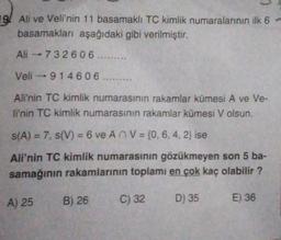 19. Ali ve Veli'nin 11 basamaklı TC kimlik numaralarının ilk 6 -
basamakları aşağıdaki gibi verilmiştir.
Ali -73 2606 ......
Veli - 914606 .........
Ali'nin TC kimlik numarasının rakamlar kümesi A ve Ve-
li'nin TC kimlik numarasının rakamlar kümesi V olsun.
s(A) = 7, S(V) = 6 ve An V = {0, 6, 4, 2} ise
Ali'nin TC kimlik numarasının gözükmeyen son 5 ba-
samağının rakamlarının toplamı en çok kaç olabilir?
A) 25
B) 26
C) 32
D) 35
E) 36