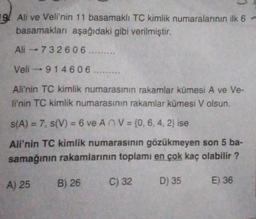 19. Ali ve Veli'nin 11 basamaklı TC kimlik numaralarının ilk 6 -
basamakları aşağıdaki gibi verilmiştir.
Ali -73 2606 ......
Veli - 914606 .........
Ali'nin TC kimlik numarasının rakamlar kümesi A ve Ve-
li'nin TC kimlik numarasının rakamlar kümesi V olsun.
s(A) = 7, S(V) = 6 ve An V = {0, 6, 4, 2} ise
Ali'nin TC kimlik numarasının gözükmeyen son 5 ba-
samağının rakamlarının toplamı en çok kaç olabilir?
A) 25
B) 26
C) 32
D) 35
E) 36
