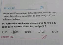 Örnek-22
Bir hareketli önce doğuya doğru 30 metre, sonra kuzeye
doğru 120 metre ve son olarak da batıya doğru 80 met-
re hareket ediyor.
Bu süreçte hareketlinin ortalama sürati 10 m/s oldu-
ğuna göre, hareket süresi kaç saniyedir?
A) 10
B) 15
C) 20
D) 23
E) 25
çözüm-22