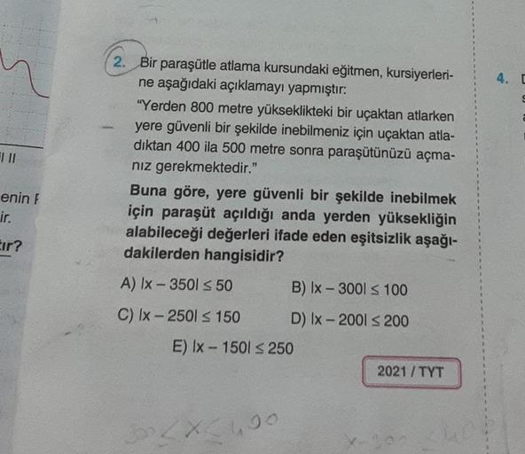 4. [
2. Bir paraşütle atlama kursundaki eğitmen, kursiyerleri-
ne aşağıdaki açıklamayı yapmıştır:
"Yerden 800 metre yükseklikteki bir uçaktan atlarken
yere güvenli bir şekilde inebilmeniz için uçaktan atla-
diktan 400 ila 500 metre sonra paraşütünüzü açma-