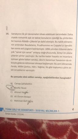 14. Sanatçının ilk şiir denemeleri divan edebiyatı tarzındadır. Daha
ziyade romantik aşk ve tabiat konularını işlediği bu şiirlerden
bir kısmını Rübâb-ı Şikeste'ye dahil etmiştir. Bu taklit dönemi-
nin ardından Baudelaire, Prudhomme ve Coppée'yi tanıdık-
tan sonra asıl çizgisini belirlemiştir. 1896 yılından itibaren daha
çok “sanat için sanat" anlayışı doğrultusunda, bireyi ön plana
çıkaran şiirler yazmıştır. Bu tarihe kadar hayata ve insanlara
iyimser gözle bakan sanatçı, devrin karamsar havasının da et-
kisiyle giderek kötümser olmaya başlamıştır. Bu yeni dönemde
Ferda, Millet Şarkısı, Hân-ı Yağma, Sis gibi toplumcu şiirin et-
kili örneklerini vermiştir.
Bu parçada sözü edilen sanatçı, aşağıdakilerden hangisidir?
A) Cenap Şahabettin
B) Nevfik Fikret
C) Ahmet Hasina
D) Ali Ekrem Bolayır
E) Mehmet Akif Ersoy
)
Floy
TÜRK DİLİ VE EDEBİYATI - SOSYAL BİLİMLER-1
Sinav kodu (Y224)
