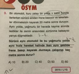 ÖSYM
3. Bir otomobil, kuru yatay bir yolda v sabit hızıyla
ilerlerken sürücü aniden frene basıyor ve tekerlek-
ler dönmeksizin kayarak 20 metre sonra duruyor.
Aynı yolda, yağmurlu bir havada kayma anında
lastikler ile zemin arasındaki sürtünme katsayısı
yarıya düşmektedir. kat
Sürücü aynı otomobil ile bu yağmurlu yolda
aynı hızla hareket halinde iken aynı şekilde
frene basıp kayarak durmaya çalışırsa kaç
metre sonra durur?
A) 10
B) 20
C) 40
D) 50
E) 60
2016 / LYS
nu