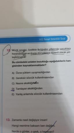 YKS Temel Yeterlilik Testi
12. Müzik sevgisi, özellikle ilköğretim yıllarında çocuklara
kazandırılmalı ve duygu dünyalarına düzenli olarak yer-
leştirilmelidir.
Bu cümledeki anlatım bozukluğu aşağıdakilerin han-
gisinden kaynaklanmaktadır?
A) Özne-yüklem uyuşmazlığından
B) Gereksiz sözcük kullanılmasından
C) Nesne eksikliğinden
D) Tamlayan eksikliğinden
E) Yanlış anlamda sözcük kullanılmasından
13. Zamanla nasıl değişiyor insan!
Hangi resmime baksam ben değilim.
Nerde o günler, o şevk, o heyecan?