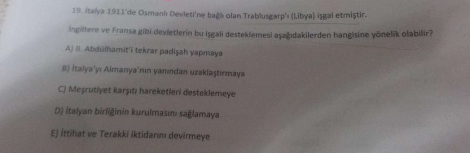 19. Italya 1911'de Osmanlı Devleti'ne bağlı olan Trablusgarp'i (Libya) işgal etmiştir.
Ingiltere ve Fransa gibi devletlerin bu işgali desteklemesi aşağıdakilerden hangisine yönelik olabilir?
A) II. Abdülhamit'i tekrar padişah yapmaya
B) italya'yı Almanya'n