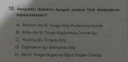 10. Aşağıdaki dizelerin hangisi sadece Türk destanlarını
kapsamaktadır?
A) Bozkurt-Alp Er Tunga-Göç-Kurtarılmış Kudüs
B) Atilla-Alp Er Tunga-Kaybolmuş Cennet-Şu
C) Yaratılış-Şu-Türeyiş-Göç
D) Ergenekon-Şu-Şehname-Göç
E) Alp Er Tunga-Gilgamış-Oğuz kağan-Türeyiş
