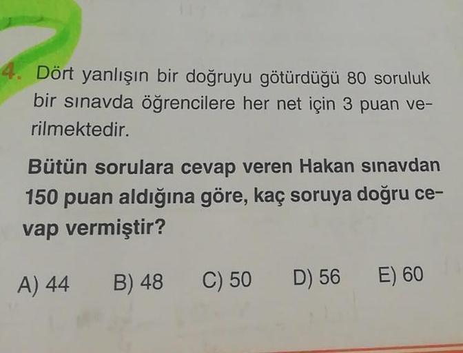 Dört yanlışın bir doğruyu götürdüğü 80 soruluk
bir sınavda öğrencilere her net için 3 puan ve-
rilmektedir.
Bütün sorulara cevap veren Hakan sınavdan
150 puan aldığına göre, kaç soruya doğru ce-
vap vermiştir?
A) 44
B) 48
C) 50
D) 56
E) 60