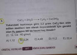 3.
CaC2 + 2H20 - C2H2 + Ca(OH)2
Yukarıdaki tepkimeye göre 3,2 gram CaC2'den elde
edilen asetileni tam olarak doyurabilmek için gerekli
olan H2 gazının NK'da hacmi kaç litredir?
(C: 12, Ca : 40 g/mol)
Orbital Yayınlan
RSS
C) 4,48
D) 11,2
B) 2,24
E) 22,4
A) 1,12
3
AYT KİMYA SORU BANKASI
ORBİTAL YAYINLARI