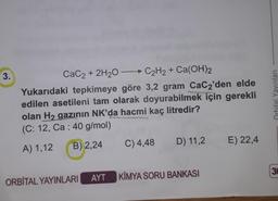 3.
CaC2 + 2H20 - C2H2 + Ca(OH)2
Yukarıdaki tepkimeye göre 3,2 gram CaC2'den elde
edilen asetileni tam olarak doyurabilmek için gerekli
olan H2 gazının NK'da hacmi kaç litredir?
(C: 12, Ca : 40 g/mol)
Orbital Yayınlan
RSS
C) 4,48
D) 11,2
B) 2,24
E) 22,4
A) 1,12
3
AYT KİMYA SORU BANKASI
ORBİTAL YAYINLARI
