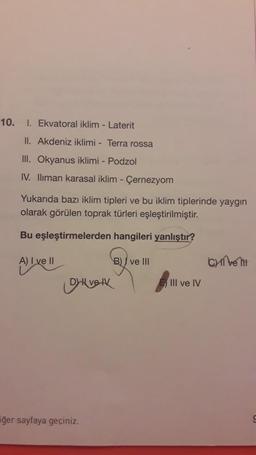 10.
1. Ekvatoral iklim - Laterit
II. Akdeniz iklimi - Terra rossa
III. Okyanus iklimi - Podzol
IV. Iliman karasal iklim - Çernezyom
Yukarıda bazı iklim tipleri ve bu iklim tiplerinde yaygın
olarak görülen toprak türleri eşleştirilmiştir.
Bu eşleştirmelerden hangileri yanlıştır?
A) I ve II
B) / ve III
Cell
Alivell
Diverk
III ve IV
iğer sayfaya geçiniz.