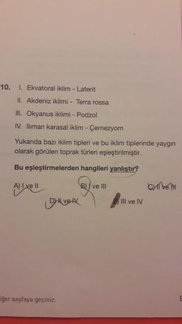 10.
1. Ekvatoral iklim - Laterit
II. Akdeniz iklimi - Terra rossa
III. Okyanus iklimi - Podzol
IV. Iliman karasal iklim - Çernezyom
Yukarıda bazı iklim tipleri ve bu iklim tiplerinde yaygın
olarak görülen toprak türleri eşleştirilmiştir.
Bu eşleştirmelerden hangileri yanlıştır?
A) I ve II
B) / ve III
Cell
Alivell
Diverk
III ve IV
iğer sayfaya geçiniz.
