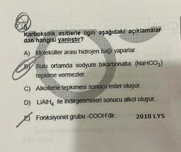 Karboksilik asitlerle ilgili aşağıdaki açıklamalar
dan hangisi yanlıştır?
A) Moleküller arasi hidrojen baği yaparlar
By Sulu ortamda sodyum bikarbonatia (NaHCO3)
tepkime vermezler.
C) Alkollerle tepkimesi sonucu ester oluşur.
D) LIAIH, ile indirgenmeleri sonucu alkol oluşur.
E) Fonksiyonel grubu -COOH'dir. 2010 LYS