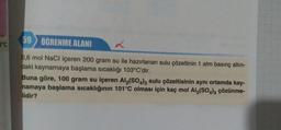 59
Dºc
ÖĞRENME ALANI
L
0,6 mol NaCl içeren 200 gram su ile hazırlanan sulu çözeltinin 1 atm basınç altın-
daki kaynamaya başlama sıcaklığı 103°C'dir.
Buna göre, 100 gram su içeren Al(SO4)3 sulu çözeltisinin aynı ortamda kay-
namaya başlama sıcaklığının 101°C olması için kaç mol Al2(SO4)3 çözünme-
lidir?