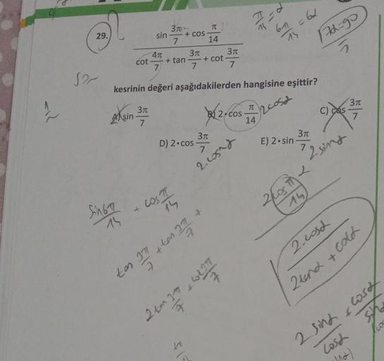 b
EF
61 62
29.
15
3
T
sin + COS
7
14
4T
370 371
+ tan + cot
7
7
7
172-90
5
cot
Sa
kesrinin değeri aşağıdakilerden hangisine eşittir?
TT
si
Asin 31
32/cos
2cosa
377
c) cos
7
7
14
370
3T
D) 2.cos
7.
E) 2.sin
7
Zsing
2, Losad
cost
2log in
Singh
-
15
2 cosch
+