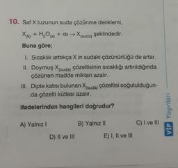 10. Saf X tuzunun suda çözünme denklemi,
X+ H₂O
X(k) + H20 (s) + isi → X(suda) şeklindedir.
Buna göre;
1. Sıcaklık arttıkça X in sudaki çözünürlüğü de artar.
II. Doymuş X(suda) çözeltisinin sıcaklığı artırıldığında
çözünen madde miktarı azalır.
III. Dipte katısı bulunan X(suda) çözeltisi soğutulduğun-
da çözelti kütlesi azalır.
ifadelerinden hangileri doğrudur?
VIP Yayinlari
A) Yalnız!
B) Yalnız 11
C) I ve III
D) Il ve III
E) I, II ve III