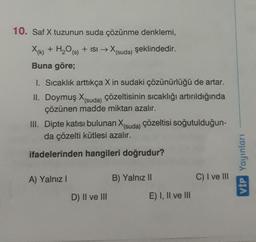 10. Saf X tuzunun suda çözünme denklemi,
X+ H₂O
X(k) + H20 (s) + isi → X(suda) şeklindedir.
Buna göre;
1. Sıcaklık arttıkça X in sudaki çözünürlüğü de artar.
II. Doymuş X(suda) çözeltisinin sıcaklığı artırıldığında
çözünen madde miktarı azalır.
III. Dipte katısı bulunan X(suda) çözeltisi soğutulduğun-
da çözelti kütlesi azalır.
ifadelerinden hangileri doğrudur?
VIP Yayinlari
A) Yalnız!
B) Yalnız 11
C) I ve III
D) Il ve III
E) I, II ve III
