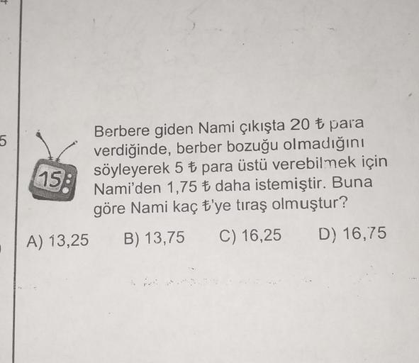 5
15:
Berbere giden Nami çıkışta 20 t para
verdiğinde, berber bozuğu olmadığını
söyleyerek 5 t para üstü verebilmek için
Nami'den 1,75 + daha istemiştir. Buna
göre Nami kaç t'ye tıraş olmuştur?
A) 13,25 B) 13,75 C) 16,25 D) 16,75
