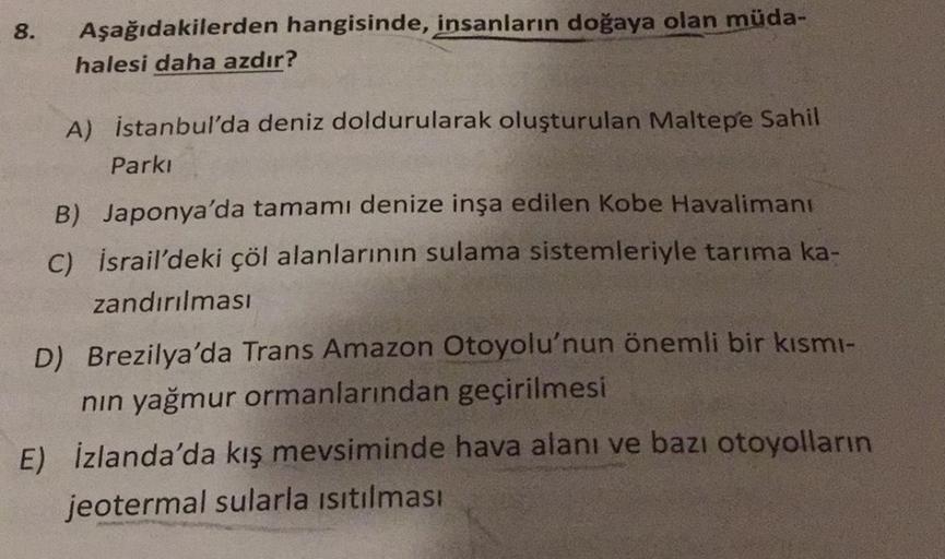 8.
Aşağıdakilerden hangisinde, insanların doğaya olan müda-
halesi daha azdır?
A) istanbul'da deniz doldurularak oluşturulan Maltepe Sahil
Parki
B) Japonya'da tamamı denize inşa edilen Kobe Havalimanı
c) İsrail'deki çöl alanlarının sulama sistemleriyle tar