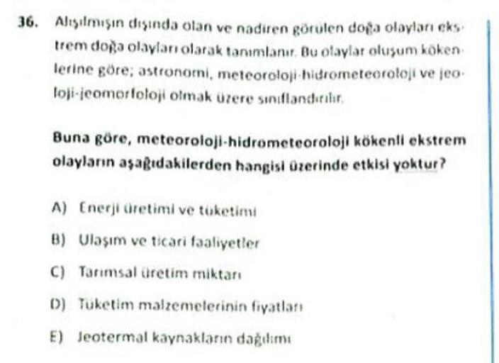 36. Alisilmisin dhisinda olan ve nadiren görülen doga olayları eks
trem doğa olayları olarak tanımlanır. Bu olaylar olusum koken
lerine göre, astronomi, meteoroloji hidrometeoroloji ve jeo
lojicomorfoloji olmak üzere sınıflanditii
Buna göre, meteoroloji-hidrometeoroloji kökenli ekstrem
olayların aşagıdakilerden hangisi Ozerinde etkisi yoktur?
A) Enerji üretimi ve tüketimi
B) Ulaşım ve ticari faaliyetler
C) Tarımsal üretim miktarı
D) Tüketim malzemelerinin fiyatlan
E) Jeotermal kaynaklanın dagem