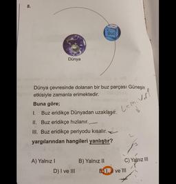 8.
Buz
Dünya
voll
Lami
Dünya çevresinde dolanan bir buz parçası Güneşin
etkisiyle zamanla erimektedir.
Buna göre;
1. Buz eridikçe Dünyadan uzaklaşır.
II. Buz eridikçe hızlanır.
III. Buz eridikçe periyodu kısalır.
yargılarından hangileri yanlıştır?
A) Yalnız!
B) Yalnız II
C) Yalnız III
EN 1. I ve III
D) I ve III
