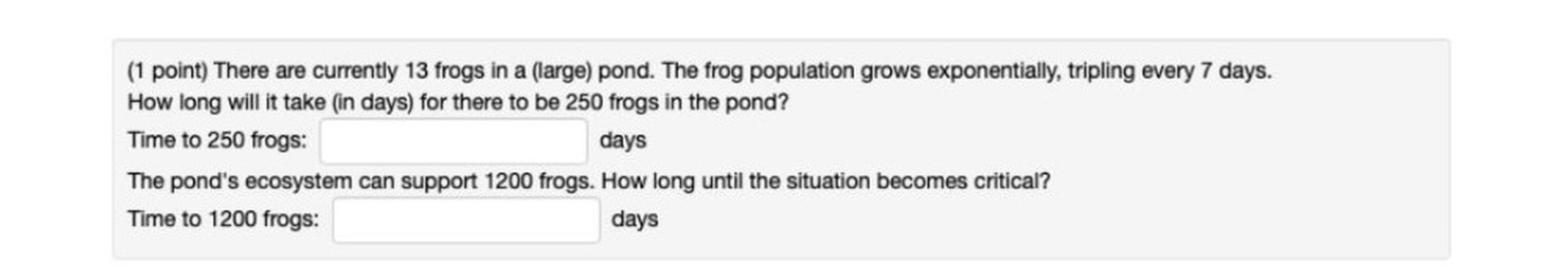 (1 point) There are currently 13 frogs in a large) pond. The frog population grows exponentially, tripling every 7 days.
How long will it take in days) for there to be 250 frogs in the pond?
Time to 250 frogs:
The pond's ecosystem can support 1200 frogs. How long until the situation becomes critical?
Time to 1200 frogs:
days
days