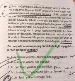 10. (1) İklim değişikliğinin sebebi insanların tarım, imalat, isin-
ma-soğutma, taşıma-ulaşım ve elektrik üretimi gibi işler
için atmosfere saldıkları sera gazlarıdır. (I) Bu gazların at-
mosferdeki yoğunluğu bugün milyonlarca yıldır görülme-
miş bir seviyede. (III) Atmosferdeki bu gazlar dünyayı bir
battaniye gibi sararak atmosferin ısı dengesini değiştirir.
(IV) Isı dengesindeki bu değişiklikten ötürü Dünya'nın or-
talama sıcaklığı son iki yüzyıl içerisinde yaklaşık 1,5 dere-
ce arttı. (V) Bazen bu artışın iklim krizinden kaynakladığını
ilk anda anlamasak bile yapılan araştırmalar sorunun te-
melinde atmosferin isinmasının bulunduğunu gösteriyor.
Bu parçada numaralanmış cümlelerle ilgili aşağıdaki-
lerden hangisi yanlıştır?
A) Loümlenin yüklemi, belirtisiz isim tamlamasıdır.
BL 1. cümlenin öznesi söz öbeğidir
.
C) III. cümlenin yüklemi çekimli fiildir. perts homme
DY IV. cümlenin öznesi belirtili isim tamlamasıdır.
V. cümlenin yüklemi birleşik fiildir.