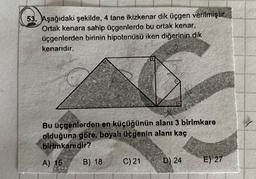 53. Aşağıdaki şekilde, 4 tane ikizkenar dik üçgen verilmişlit.
Ortak kenara sahip üçgenlerde bu ortak kenar,
üçgenlerden birinin hipotenüsü iken diğerinin dik
kenarıdır.
Bu üçgenlerden en küçüğünün alanı 3 birimkare
olduğuna göre, boyalı üçgenin alanı kaç
birimkaredir?
A) 15
B) 18
C)21
D) 24
E) 27
