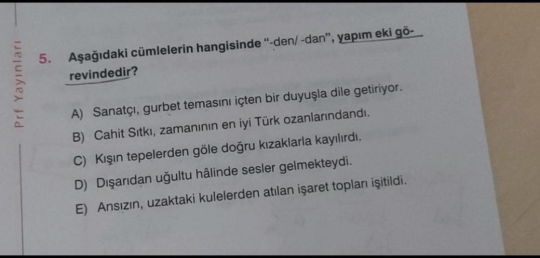 5.
Aşağıdaki cümlelerin hangisinde "-den/-dan", yapım eki gö-
revindedir?
Prf Yayınları
A) Sanatçı, gurbet temasını içten bir duyuşla dile getiriyor.
B) Cahit Sıtki, zamanının en iyi Türk ozanlarındandı.
C) Kışın tepelerden göle doğru kızaklarla kayılırdı.