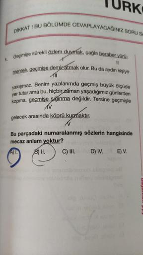 RK
DİKKAT! BU BÖLÜMDE CEVAPLAYACAĞINIZ SORU SI
Geçmişe sürekli özlem duymak, çağla beraber yürü-
memek, geçmişe demir atmak olur. Bu da aydın kişiye
11
yakışmaz. Benim yazılarımda geçmiş büyük ölçüde
yer tutar ama bu, hiçbir zaman yaşadığımız günlerden
kop