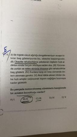 (1) Bir kişide vücut ağırlığı dengelenemiyor ve aşırı ki-
lolar baş gösteriyorsa bu, obezite başlangıcıdır.
(II) Obezite rahatsızlığına yakalanan kişilerin hızlı al-
dıkları kilolar birçok sıkıntıya neden olur. (III) Yürüme-
de zorluk ve nefes almada tıkanma gibi rahatsızlıklar
baş gösterir. (IV) Bunlara karşı en kısa zamanda on-
lem alınması gerekir. (V) Aksi hâlde alınan kilolar da-
ha hızlı artışlar sağlayarak kişinin sağlığını bozmaya
kadar gidebilir.
Bu parçada numaralanmış cümlelerin hangisinde
bir anlatım bozukluğu vardır?
D) IV.
E) V.
C) III.
A) 1.
B) II.