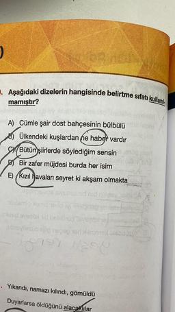 . Aşağıdaki dizelerin hangisinde belirtme sıfatı kullanıl-
mamıştır?
A) Cümle şair dost bahçesinin bülbülü
B) Ülkendeki kuşlardan ne haber vardır
SXBütün
şiirlerde söylediğim sensin
Bir zafer müjdesi burda her isim
E) (Kızıl havaları seyret ki akşam olmakta
mobilismo omog
inid veel dobio
ubovilasub nup regop terbase
?) ESO
Yikandi, namazı kılındı, gömüldü
Duyarlarsa öldüğünü alacaklılar
