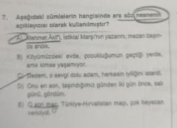 7. Aşağıdaki cümlelerin hangisinde ara söz nesnenin
açıklayıcısı olarak kullanılmıştır?
Mehmet Akif'i
, Istiklal Marşı'nın yazarını, mezan başın-
da andik.
B) Köyümüzdeki evde, çocukluğumun geçtiği yerde
artik kimse yaşamiyor.
gr Dedem, o sevgi dolu adam, herkesin iyiliğini isterdi.
D) Onu en son, taşındığımız günden iki gün önce, salt
günü, gördüm.
E) Q son mar, Türkiye-Hivatistan maçi, çok heyecan
vericiydi.