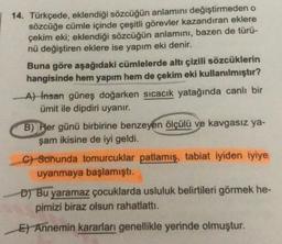 14. Türkçede, eklendiği sözcüğün anlamını değiştirmeden o
sözcüğe cümle içinde çeşitli görevler kazandıran eklere
çekim eki; eklendiği sözcüğün anlamını, bazen de türü-
nü değiştiren eklere ise yapım eki denir.
Buna göre aşağıdaki cümlelerde altı çizili sözcüklerin
hangisinde hem yapım hem de çekim eki kullanılmıştır?
A) Insan güneş doğarken sıcacık yatağında canlı bir
ümit ile dipdiri uyanır.
B) Her günü birbirine benzeyen ölçülü ve kavgasız ya-
şam ikisine de iyi geldi.
C) Sonunda tomurcuklar patlamış, tabiat iyiden iyiye
uyanmaya başlamıştı.
D) Bu yaramaz çocuklarda usluluk belirtileri görmek he-
pimizi biraz olsun rahatlattı.
El Annemin kararları genellikle yerinde olmuştur.
