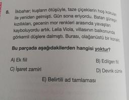8. İlkbahar; kuşların ötüşüyle, taze çiçeklerin hoş kokulan
ile yeniden gelmişti. Gün sona eriyordu. Batan güneşin
kızıllıkları, gecenin mor renkleri arasında yavaştan
kayboluyordu artık. Lelia Viola, villasının balkonunda
görkemli düşlere dalmıştı. Burası, olağanüstü bir konakti.
Bu parçada aşağıdakilerden hangisi yoktur?
A) Ek fiil
B) Edilgen fil
C) İşaret zamiri
D) Devrik cümle
E) Belirtili ad tamlaması