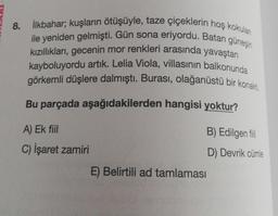 8. İlkbahar; kuşların ötüşüyle, taze çiçeklerin hoş kokulan
ile yeniden gelmişti. Gün sona eriyordu. Batan güneşin
kızıllıkları, gecenin mor renkleri arasında yavaştan
kayboluyordu artık. Lelia Viola, villasının balkonunda
görkemli düşlere dalmıştı. Burası, olağanüstü bir konakti.
Bu parçada aşağıdakilerden hangisi yoktur?
A) Ek fiil
B) Edilgen fil
C) İşaret zamiri
D) Devrik cümle
E) Belirtili ad tamlaması
