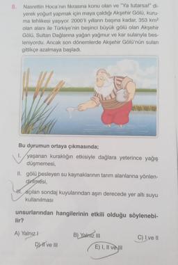 8.
Nasrettin Hoca'nın fıkrasına konu olan ve "Ya tutarsa!" di-
yerek yoğurt yapmak için maya çaldığı Akşehir Gölü, kuru-
ma tehlikesi yaşıyor. 2000'li yılların başına kadar, 353 km2
olan alanı ile Türkiye'nin beşinci büyük gölü olan Akşehir
Gölü, Sultan Dağlarına yağan yağmur ve kar sularıyla bes-
leniyordu. Ancak son dönemlerde Akşehir Gölü'nün suları
gittikçe azalmaya başladı.
Bu durumun ortaya çıkmasında;
1. yaşanan kuraklığın etkisiyle dağlara yeterince yağış
düşmemesi,
II. gölü besleyen su kaynaklarının tarım alanlarına yönlen-
dirilmesi,
HI. açılan sondaj kuyularından aşırı derecede yer altı suyu
kullanılması
unsurlarından hangilerinin etkili olduğu söylenebi-
lir?
A) Yalnız
B) Yalniz III
C) I ve II
DHI ve III
E) I, II ve II
