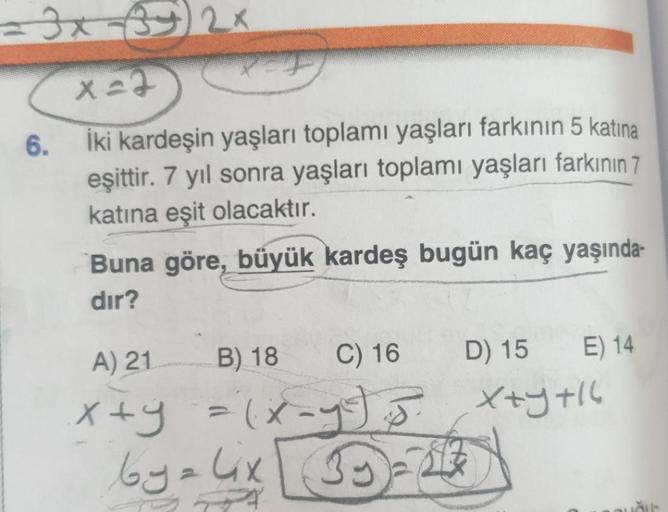 x 22
6.
İki kardeşin yaşları toplamı yaşları farkının 5 katina
eşittir. 7 yıl sonra yaşları toplamı yaşları farkının 7
katına eşit olacaktır.
Buna göre, büyük kardeş bugün kaç yaşında-
dır?
A) 21
B) 18
C) 16
D) 15
E) 14
Xtyti
xty = (x-
by alix
