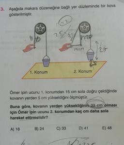3. Aşağıda makara düzeneğine bağlı yer düzleminde bir kova
gösterilmiştir.
52
co
25
no
h20
ison
1. Konum
2. Konum
Ömer ipin ucunu 1. konumdan 15 cm sola doğru çektiğinde
kovanin yerden 5 cm yükseldiğini ölçmüştür.
Buna göre, kovanın yerden yüksekliğinin 32 em olması
için Ömer ipin ucunu 2. konumdan kaç cm daha sola
hareket ettirmelidir?
A) 18
B) 24
C) 33
D) 41
E) 48
hazac