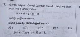 7.
-
Gerçel sayılar kümesi üzerinde tanımlı birebir ve örten
olan f ve g fonksiyonları
tap
f(2x + 1) = g(8x - 2)
eşitliği sağlanmaktadır.
Buna göre (gof)(5) değeri kaçtır?
A) 4 B) 5 C) 6 D) 7
gof (2x+1)=8x-2
E) 8
