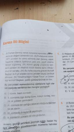 Karma Dil Bilgisi
1. (1) Ferhan Şensoy sanat dünyamız açısından şüphe-
siz ki en değerli isimlerden biri. (II) Profesyonel olarak
1971 yılından bu yana sahnede olan Şensoy, sanat
hayatına onlarca tiyatronun yanı sıra, çeşitli sinema
filmleri sığdırmış. (III) Adının geçtiği projelerde bek-
lenti yaratan ve eleştirel mizah tarzına aşina olduğu-
muz bir sanatçı. (IV) Bu hafta vizyona girecek Muhalif
Başkan ile 5 yıl aradan sonra yeniden beyaz perdeye
dönüyor. (V) Yönetmenliğini Yüksel Torun' un üstlen-
diği Muhalif Başkan, politik güldürü türünde bir film.
Bu parçadaki numaralanmış cümlelerle ilgili ola-
rak aşağıda verilenlerden hangisi yanlıştır?
(1) Mağaza go
getirdi. (11) Zi
lundaydı. (IV
dar. (V) Çan
etti.
Bu parçada
rak aşağıd
Acümle
B) W cüm
III. cür
D) IV. cü
E) V. cür
5.
A) I. cümle, basit cümledir.
B) II. cümlenin öge dizilişi özne, dolaylı tümleç, nes-
ne ve yüklem şeklindedir.
C) II. cümlede bir varlığın neye ait olduğunu belirten
bir ek vardır.
D) IV. cümlede dolaylama yapılmıştır.
E) V. cümlenin yüklemi bir söz grubudur.
(1) Burac
du. (11) E
larla ca
ladi he
Bu pa!
rak aş
Annem, geçtiği şehirlerin peçesini indirir, benim hiç
fark etmediğim güzelliklerinden müstesna hatıralar
fasırdı yüreğine.
A) 1.
BY 11