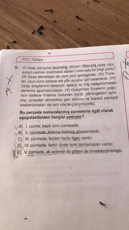 TYT/ Türkçe
x x
X
9. (1) Uzay yarışının başladığı dönem itibarıyla uzay uçu-
şunun canlılar üzerindeki etkileri hakkında bir bilgi yoktu.
(II) Uzay teknolojisi de yeni yeni gelişiyordu. (III) Füze-
ler, uzun süre sadece tek yön uçuşlar için tasarlandı. (IV)
Uzay araçlarının tasarımı, kalkış ve iniş mekanizmaları
deneme aşamasındaydı. (V) Geliştirilen füzelerin çoğu-
nun sadece fırlatma motorları vardı; yörüngeden ayrıl-
ma, uzaydan atmosfere geri dönme ve kapsül paraşüt
mekanizmaları da tam olarak çalışmıyordu.
Bu parçada numaralanmış cümlelerle ilgili olarak
aşağıdakilerden hangisi yanlıştır?
| A) I. cümle, basit isim cümlesidir.
B) II. cümlede, ikileme belirteç görevindedir.
C) III. cümlede, birden fazla ilgeç vardır.
D) IV. cümlede, farklı türde isim tamlamaları vardır.
E) N. cümlede, ek eylemin iki görevi de örneklendirilmiştir.