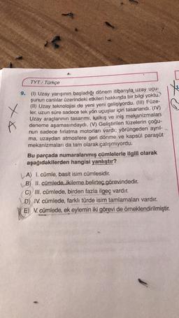 TYT/ Türkçe
x x
X
9. (1) Uzay yarışının başladığı dönem itibarıyla uzay uçu-
şunun canlılar üzerindeki etkileri hakkında bir bilgi yoktu.
(II) Uzay teknolojisi de yeni yeni gelişiyordu. (III) Füze-
ler, uzun süre sadece tek yön uçuşlar için tasarlandı. (IV)
Uzay araçlarının tasarımı, kalkış ve iniş mekanizmaları
deneme aşamasındaydı. (V) Geliştirilen füzelerin çoğu-
nun sadece fırlatma motorları vardı; yörüngeden ayrıl-
ma, uzaydan atmosfere geri dönme ve kapsül paraşüt
mekanizmaları da tam olarak çalışmıyordu.
Bu parçada numaralanmış cümlelerle ilgili olarak
aşağıdakilerden hangisi yanlıştır?
| A) I. cümle, basit isim cümlesidir.
B) II. cümlede, ikileme belirteç görevindedir.
C) III. cümlede, birden fazla ilgeç vardır.
D) IV. cümlede, farklı türde isim tamlamaları vardır.
E) N. cümlede, ek eylemin iki görevi de örneklendirilmiştir.
