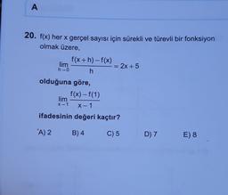 A
20. f(x) her x gerçel sayısı için sürekli ve türevli bir fonksiyon
olmak üzere,
f(x+h)-f(x)
lim
= 2x + 5
h→0
h
olduğuna göre,
f(x) – f(1)
lim
X-1
ifadesinin değeri kaçtır?
x → 1
A) 2
B) 4
C) 5
D) 7
E) 8
