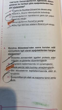 1340'larda Osmanoğullarının egemenlik alanını
gösteren bu haritaya göre aşağıdakilerden han-
gisi söylenemez?
At Anadolu'da Beylikler Dönemi'nin devam ettiği
B Selanik'in, Bizans hâkimiyetinde bulunduğu
c) Osmanoğullarının topraklarının gaza için uygun
konumda olduğu
Dy Osmanoğullarının Rumeli'ye geçtiği
E) Kuzey Ege'deki bazı adaların Bizans'a ait olduğu
A
Y
A
Y
1
N
L
A
R
1
• 4.
le
Mondros Mütarekesi'nden sonra kurulan millî
cemiyetlerle ilgili olarak aşağıdakilerden hangisi
söylenemez?
BES
CER
A Mütareke sonrasındaki işgalleri protesto eden
mitingler ve gösteriler düzenlemişlerdir.
B) Kongrelerin toplanmasında rol oynamışlardır.
Ülkede yeni bir rejim kurmayı amaçlamışlardır.
Dr Milli Mücadele'nin teşkilatlanmasında etkili ol-
muşlardır.
E)' Kuvayımilliye için silah ve malzeme temin etmiş-
.
Nerdir.