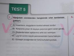 TEST 5
5.
1. Aşağıdaki cümlelerden hangisinde sıfat tamlaması
yoktur?
A) insanların, duygularını kontrol etmesi zordur.
B) Karşısına çıkan ilk kayaya çarpınca gemi zarar gördü.
C) Düşlerde kalan aşklarımız artık acı vermiyor.
D) Loş bir sınıfın küçük penceresinden bana bakıyor.
E) Güneşin sıcağından bir türlü kurtulamıyorduk.
