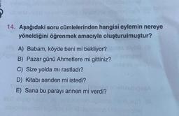 14. Aşağıdaki soru cümlelerinden hangisi eylemin nereye
yöneldiğini öğrenmek amacıyla oluşturulmuştur?
vo
A) Babam, köyde beni mi bekliyor?
B) Pazar günü Ahmetlere mi gittiniz?
C) Size yolda mi rastladı?
D) Kitabı senden mi istedi?
E) Sana bu parayı annen mi verdi?
01