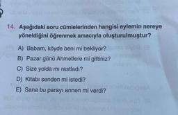 14. Aşağıdaki soru cümlelerinden hangisi eylemin nereye
yöneldiğini öğrenmek amacıyla oluşturulmuştur?
vo
A) Babam, köyde beni mi bekliyor?
B) Pazar günü Ahmetlere mi gittiniz?
C) Size yolda mi rastladı?
D) Kitabı senden mi istedi?
E) Sana bu parayı annen mi verdi?
01
