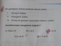 5.
Bir gezegenin Güneş etrafında dönme süresi,
I. Güneş'in kütlesi
II. Gezegenin kütlesi
III. Güneş ile gezegen arasındaki ortalama uzaklık
niceliklerinden hangilerine bağlıdır?
A) Yalnız III
B) I ve II
C) I ve III
D) II ve III
E) I, II ve III