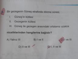 5.
Bir gezegenin Güneş etrafında dönme süresi,
I. Güneş'in kütlesi
II. Gezegenin kütlesi
III. Güneş ile gezegen arasındaki ortalama uzaklık
niceliklerinden hangilerine bağlıdır?
A) Yalnız III
B) I ve II
C) I ve III
D) II ve III
E) I, II ve III
