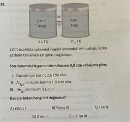 19.
M
2 atm
He(g)
3 atm
Ar(g)
2 L.TK
VL,TK
Sabit sıcaklıkta yukarıdaki kaplar arasındaki M musluğu açılıp
gazların tamamen karışması sağlanıyor.
Son durumda He gazının kısmi basıncı 0,8 atm olduğuna göre;
I. Kaptaki son basınç 2,6 atm olur.
II. Ar
"(g)
nin kısmi basıncı 1,8 atm olur.
He nin hacmi 5 L olur.
()
-20 ifadelerinden hangileri doğrudur?
III. HE(E)
A) Yalnız !
B) Yalnız 111
C) I ve II
D) II ve III
E) 1, II ve III